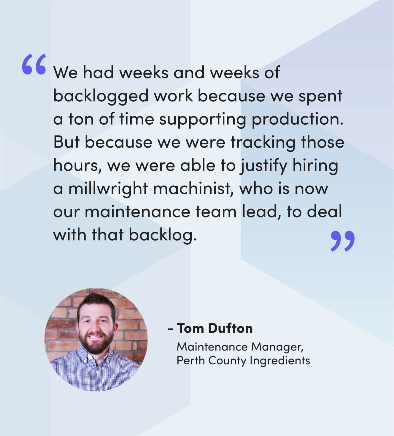 “We had weeks and weeks of backlogged work because we spent a ton of time supporting production. But because we were tracking those hours, we were able to justify hiring a millwright machinist, who is now our maintenance team lead, to deal with that backlog.” - Tom Dufton, Maintenance Manager, Perth County Ingredients